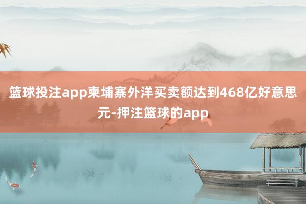 篮球投注app柬埔寨外洋买卖额达到468亿好意思元-押注篮球的app