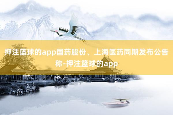押注篮球的app国药股份、上海医药同期发布公告称-押注篮球的app