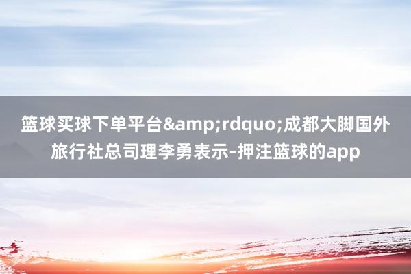 篮球买球下单平台”成都大脚国外旅行社总司理李勇表示-押注篮球的app