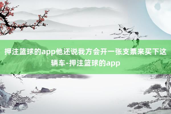 押注篮球的app他还说我方会开一张支票来买下这辆车-押注篮球的app