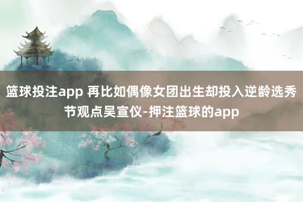 篮球投注app 再比如偶像女团出生却投入逆龄选秀节观点吴宣仪-押注篮球的app