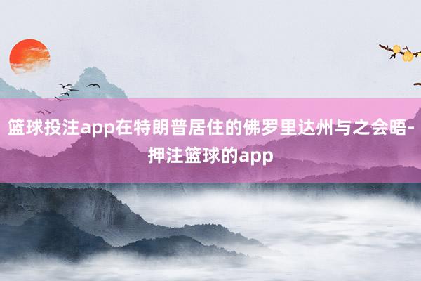 篮球投注app在特朗普居住的佛罗里达州与之会晤-押注篮球的app