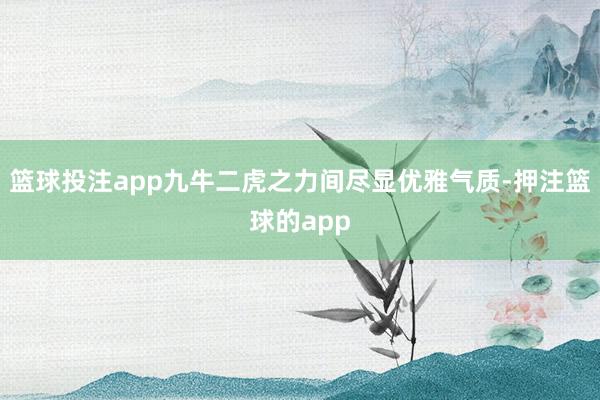 篮球投注app九牛二虎之力间尽显优雅气质-押注篮球的app