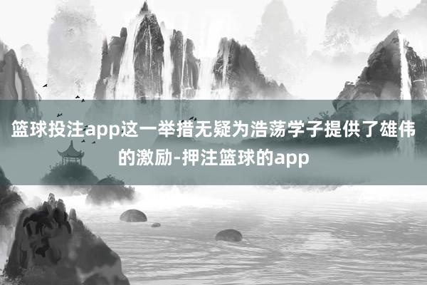 篮球投注app这一举措无疑为浩荡学子提供了雄伟的激励-押注篮球的app
