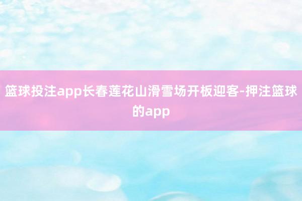 篮球投注app长春莲花山滑雪场开板迎客-押注篮球的app