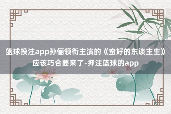 篮球投注app孙俪领衔主演的《蛮好的东谈主生》应该巧合要来了-押注篮球的app