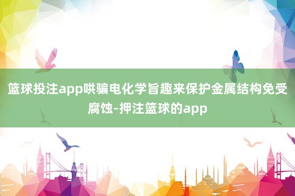 篮球投注app哄骗电化学旨趣来保护金属结构免受腐蚀-押注篮球的app