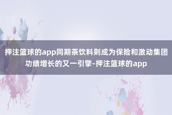 押注篮球的app同期茶饮料则成为保险和激动集团功绩增长的又一引擎-押注篮球的app