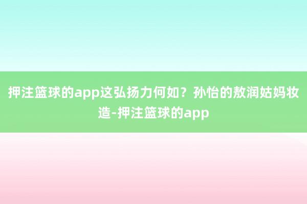 押注篮球的app这弘扬力何如？孙怡的敖润姑妈妆造-押注篮球的app