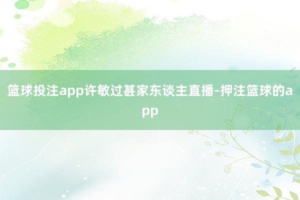 篮球投注app许敏过甚家东谈主直播-押注篮球的app