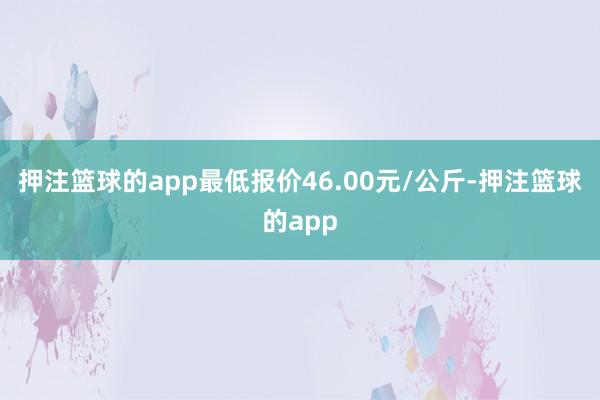 押注篮球的app最低报价46.00元/公斤-押注篮球的app