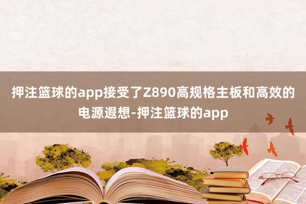 押注篮球的app接受了Z890高规格主板和高效的电源遐想-押注篮球的app