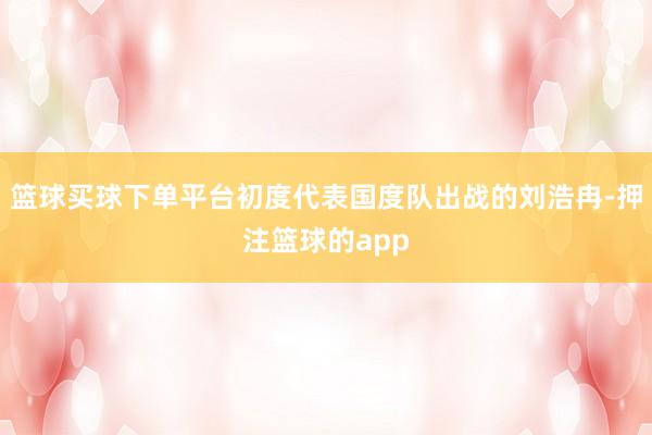 篮球买球下单平台初度代表国度队出战的刘浩冉-押注篮球的app