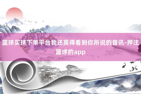 篮球买球下单平台我还莫得看到你所说的音讯-押注篮球的app