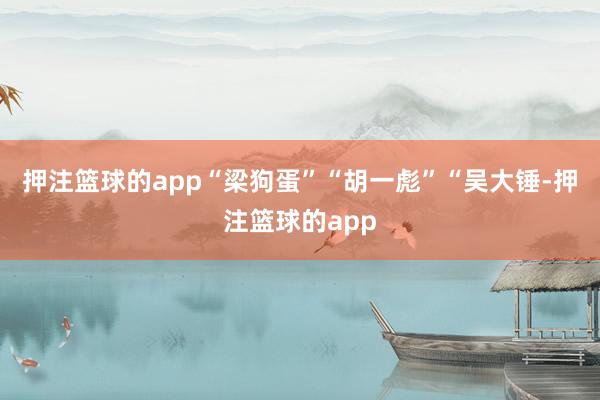 押注篮球的app“梁狗蛋”“胡一彪”“吴大锤-押注篮球的app