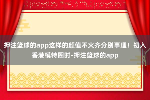 押注篮球的app这样的颜值不火齐分别事理!初入香港模特圈时-押注篮球的app