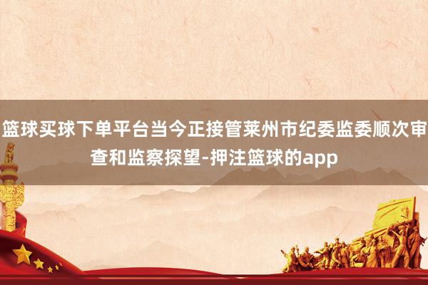 篮球买球下单平台当今正接管莱州市纪委监委顺次审查和监察探望-押注篮球的app