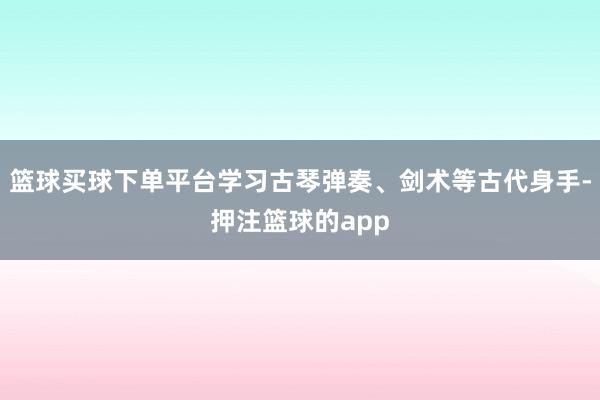 篮球买球下单平台学习古琴弹奏、剑术等古代身手-押注篮球的app