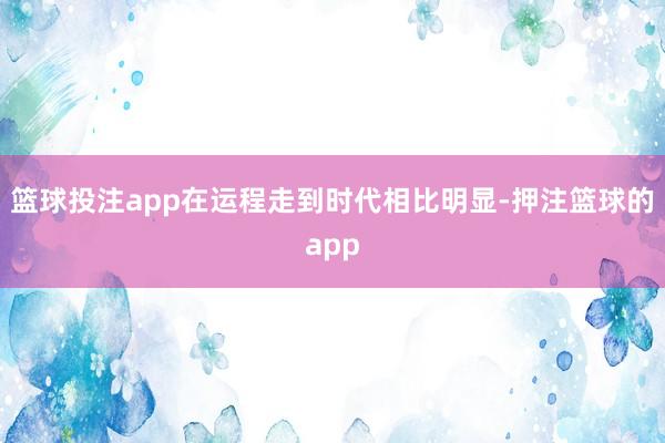 篮球投注app在运程走到时代相比明显-押注篮球的app