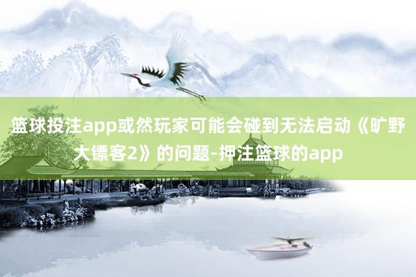 篮球投注app或然玩家可能会碰到无法启动《旷野大镖客2》的问题-押注篮球的app