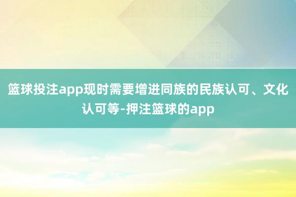 篮球投注app现时需要增进同族的民族认可、文化认可等-押注篮球的app