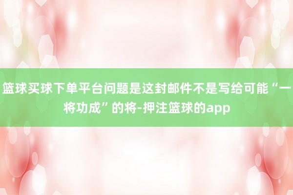 篮球买球下单平台问题是这封邮件不是写给可能“一将功成”的将-押注篮球的app