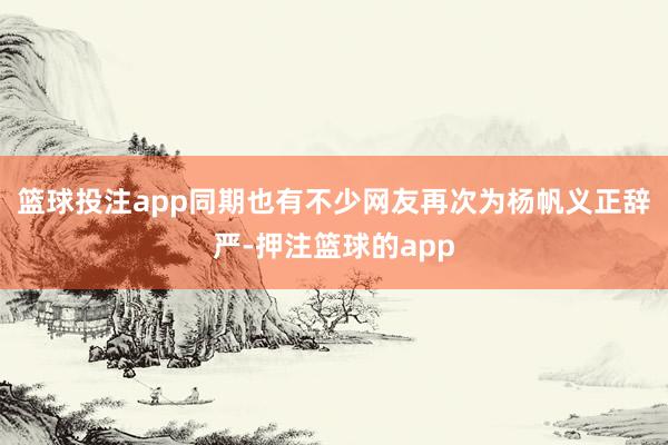 篮球投注app同期也有不少网友再次为杨帆义正辞严-押注篮球的app