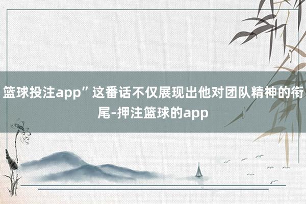 篮球投注app”这番话不仅展现出他对团队精神的衔尾-押注篮球的app