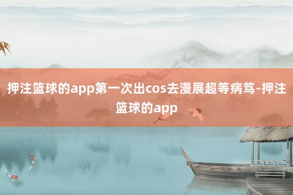 押注篮球的app第一次出cos去漫展超等病笃-押注篮球的app