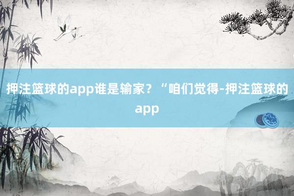 押注篮球的app谁是输家?“咱们觉得-押注篮球的app