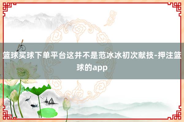 篮球买球下单平台这并不是范冰冰初次献技-押注篮球的app