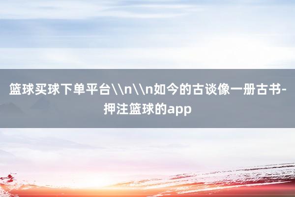 篮球买球下单平台\n\n如今的古谈像一册古书-押注篮球的app
