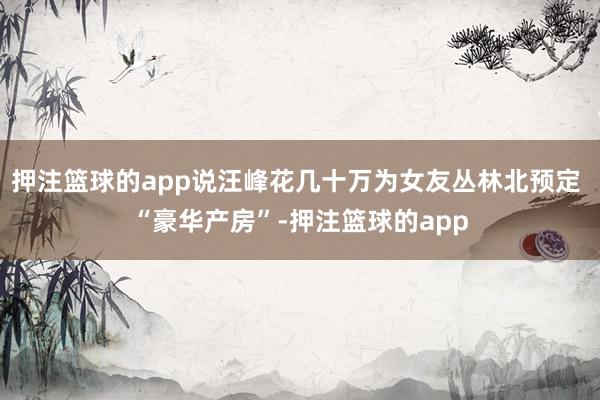 押注篮球的app说汪峰花几十万为女友丛林北预定 “豪华产房”-押注篮球的app