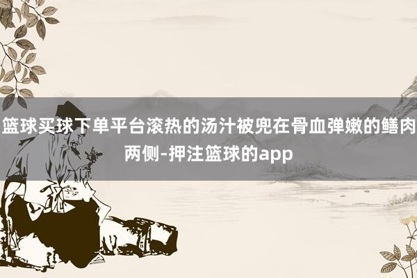 篮球买球下单平台滚热的汤汁被兜在骨血弹嫩的鳝肉两侧-押注篮球的app