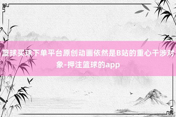 篮球买球下单平台原创动画依然是B站的重心干涉对象-押注篮球的app