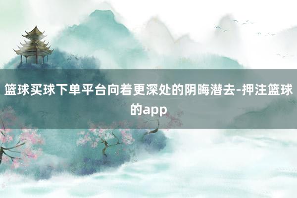 篮球买球下单平台向着更深处的阴晦潜去-押注篮球的app