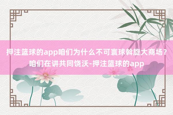 押注篮球的app咱们为什么不可寰球斡旋大商场?咱们在讲共同饶沃-押注篮球的app