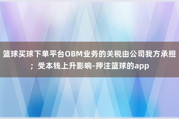 篮球买球下单平台OBM业务的关税由公司我方承担;受本钱上升影响-押注篮球的app