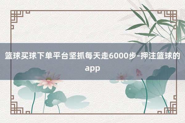 篮球买球下单平台坚抓每天走6000步-押注篮球的app