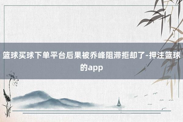 篮球买球下单平台后果被乔峰阻滞拒却了-押注篮球的app