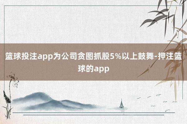篮球投注app为公司贪图抓股5%以上鼓舞-押注篮球的app