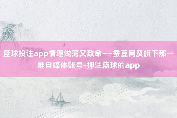 篮球投注app情理浅薄又致命——蚕豆网及旗下那一堆自媒体账号-押注篮球的app