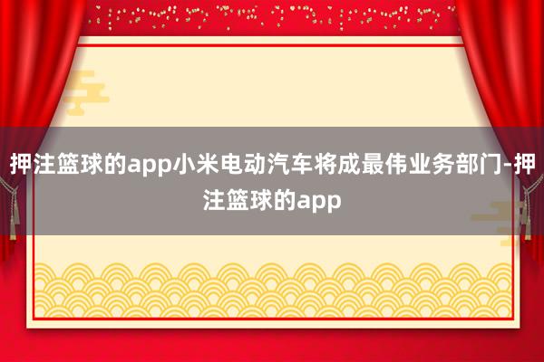 押注篮球的app小米电动汽车将成最伟业务部门-押注篮球的app