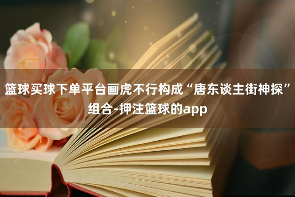 篮球买球下单平台画虎不行构成“唐东谈主街神探”组合-押注篮球的app