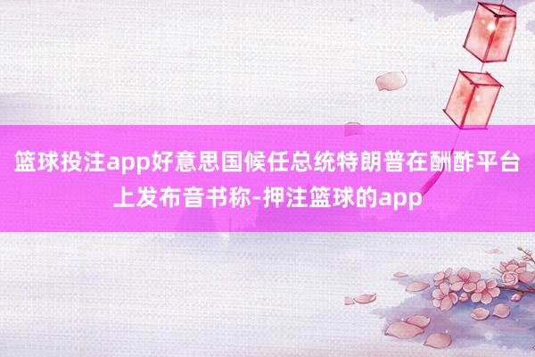 篮球投注app好意思国候任总统特朗普在酬酢平台上发布音书称-押注篮球的app
