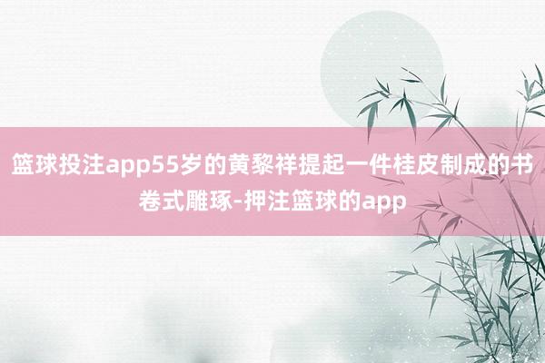 篮球投注app55岁的黄黎祥提起一件桂皮制成的书卷式雕琢-押注篮球的app