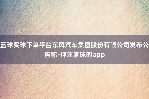 篮球买球下单平台东风汽车集团股份有限公司发布公告称-押注篮球的app