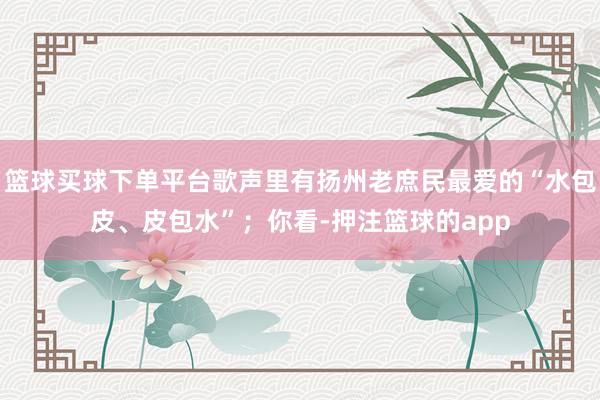 篮球买球下单平台歌声里有扬州老庶民最爱的“水包皮、皮包水”;你看-押注篮球的app