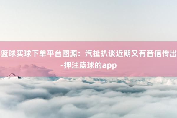 篮球买球下单平台图源:汽扯扒谈近期又有音信传出-押注篮球的app