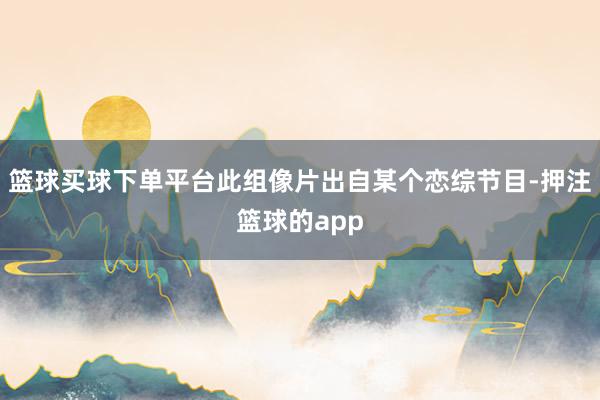 篮球买球下单平台此组像片出自某个恋综节目-押注篮球的app